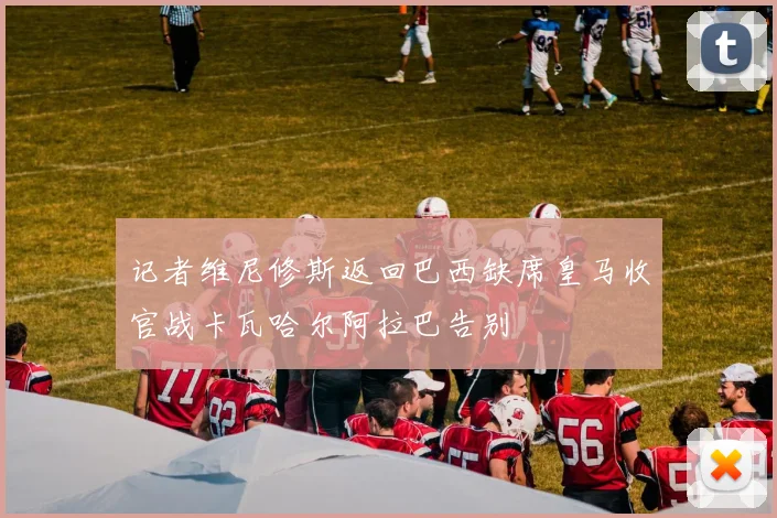 记者维尼修斯返回巴西缺席皇马收官战卡瓦哈尔阿拉巴告别