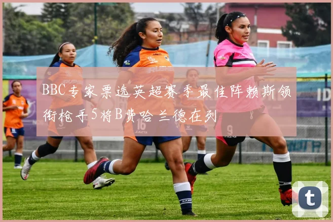 BBC专家票选英超赛季最佳阵赖斯领衔枪手5将B费哈兰德在列